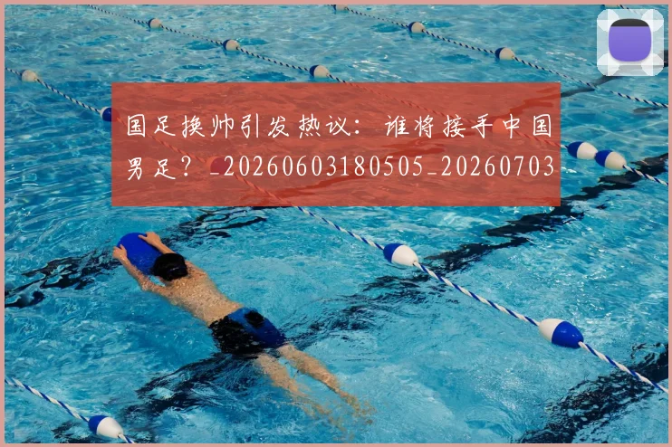 国足换帅引发热议：谁将接手中国男足？_20260603180505_20260703223743
