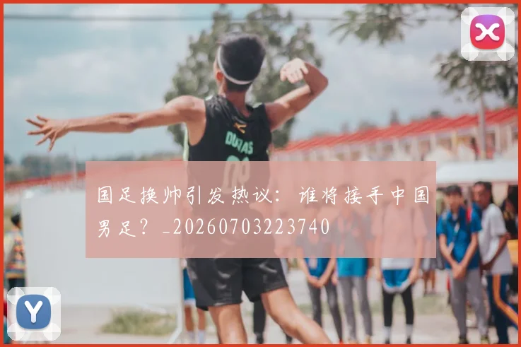 国足换帅引发热议：谁将接手中国男足？_20260703223740