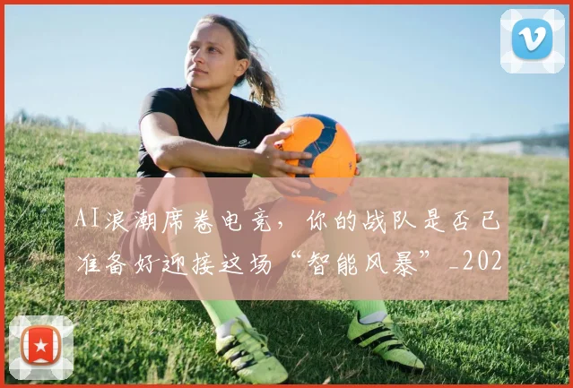 AI浪潮席卷电竞,你的战队是否已准备好迎接这场“智能风暴”_20260713213848
