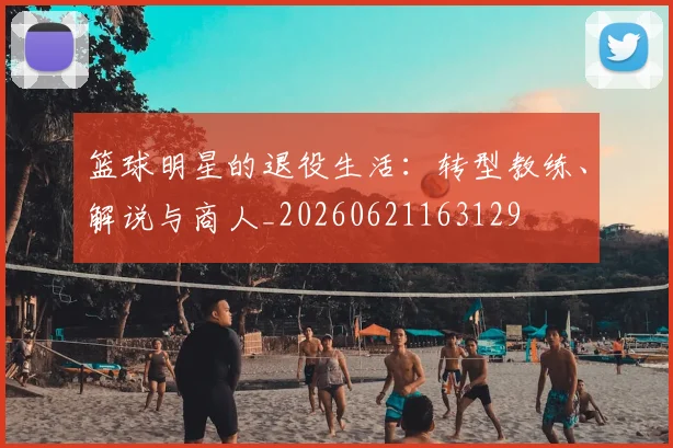 篮球明星的退役生活：转型教练、解说与商人_20260621163129