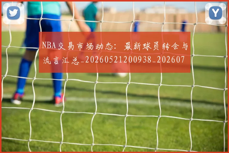 NBA交易市场动态:最新球员转会与流言汇总_20260521200938_20260701215226_20260714204817