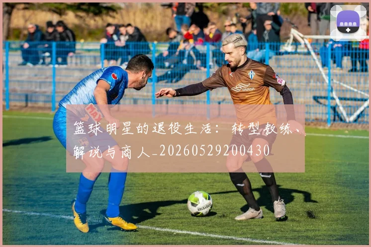 篮球明星的退役生活：转型教练、解说与商人_20260529200430