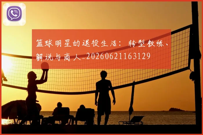篮球明星的退役生活：转型教练、解说与商人_20260621163129