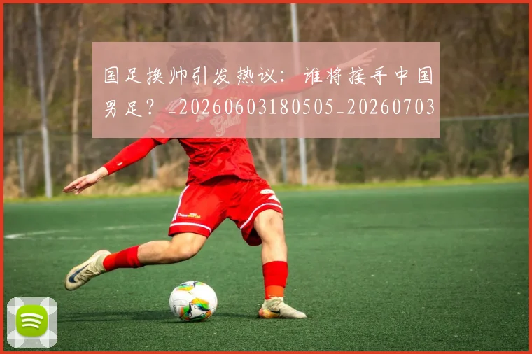 国足换帅引发热议：谁将接手中国男足？_20260603180505_20260703223743