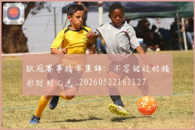 欧冠赛事精华集锦：不容错过的精彩时刻汇总_20260522161127