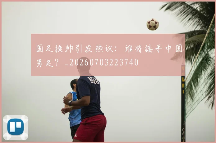 国足换帅引发热议：谁将接手中国男足？_20260703223740