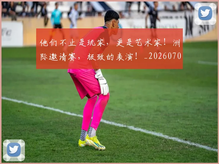 他们不止是玩家，更是艺术家！洲际邀请赛，极致的表演！_20260703213622_20260718002920