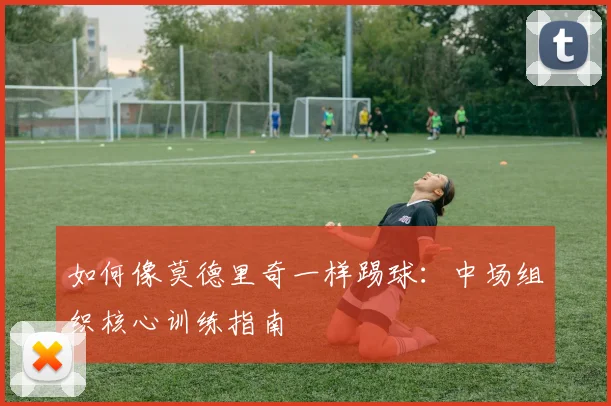 如何像莫德里奇一样踢球:中场组织核心训练指南