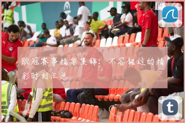 欧冠赛事精华集锦:不容错过的精彩时刻汇总