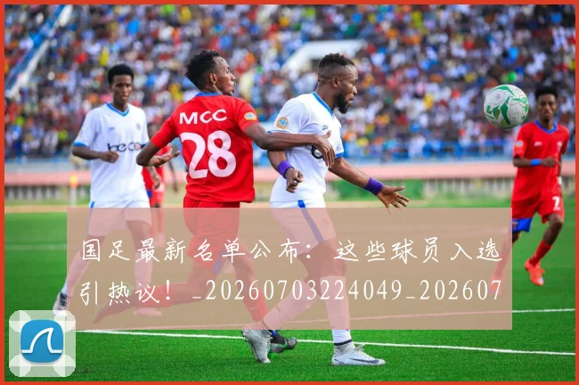 国足最新名单公布：这些球员入选引热议！_20260703224049_20260719164616