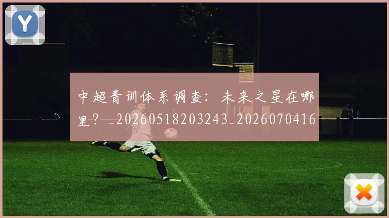 中超青训体系调查:未来之星在哪里?_20260518203243_20260704164149