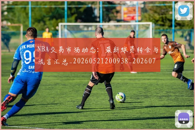 NBA交易市场动态：最新球员转会与流言汇总_20260521200938_20260701215226_20260714204817